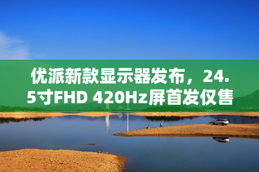 优派新款显示器发布，24.5寸FHD 420Hz屏首发仅售1599元