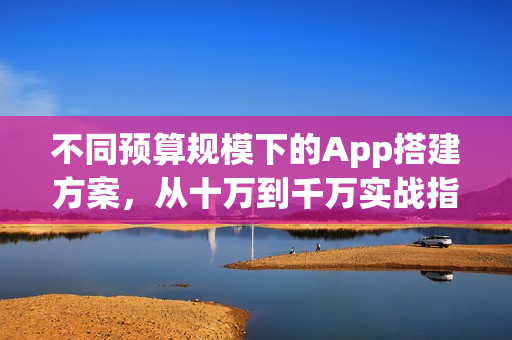 不同预算规模下的App搭建方案，从十万到千万实战指南！
