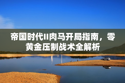 帝国时代II肉马开局指南，零黄金压制战术全解析