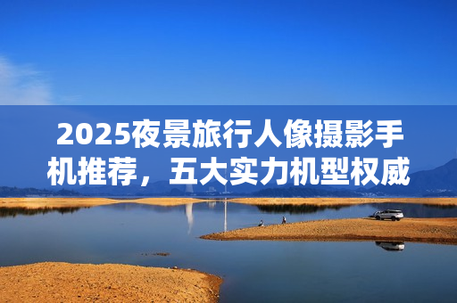 2025夜景旅行人像摄影手机推荐，五大实力机型权威评测与推荐指南