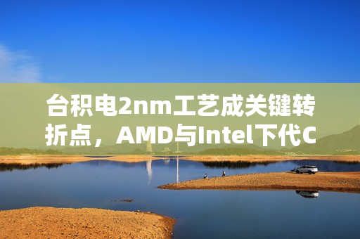 台积电2nm工艺成关键转折点，AMD与Intel下代CPU共同依赖！
