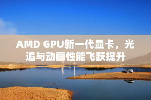 AMD GPU新一代显卡，光追与动画性能飞跃提升
