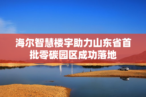 海尔智慧楼宇助力山东省首批零碳园区成功落地 海尔智慧楼宇助力山东省首批零碳园区成功落地