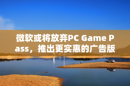 微软或将放弃PC Game Pass，推出更实惠的广告版订阅服务