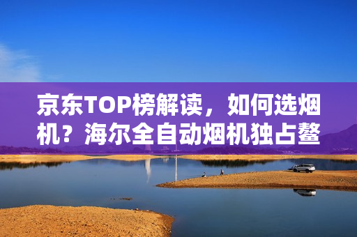 京东TOP榜解读，如何选烟机？海尔全自动烟机独占鳌头