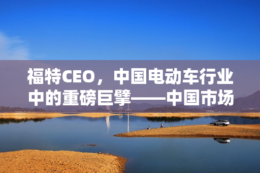 福特CEO,中国电动车行业中的重磅巨擘——中国市场的战略地位分析 福特CEO,中国电动车行业中的重磅巨擘——中国市场的战略地位分析