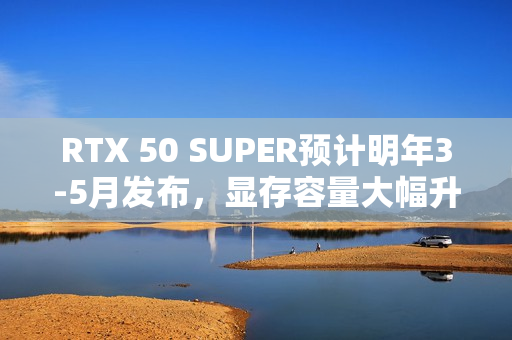 RTX 50 SUPER预计明年3-5月发布，显存容量大幅升级