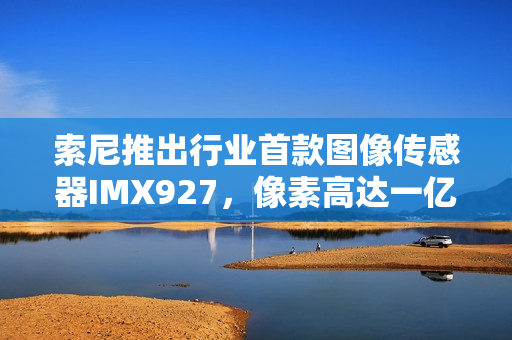 索尼推出行业首款图像传感器IMX927，像素高达一亿五百万！