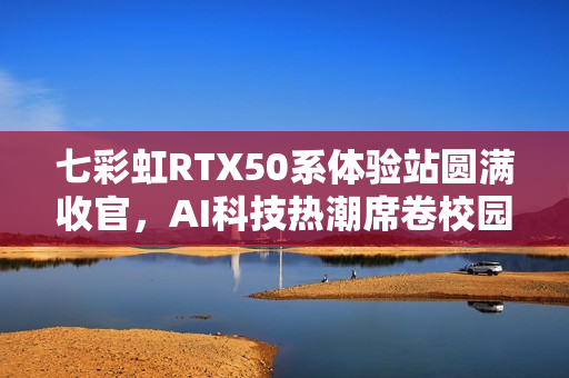七彩虹RTX50系体验站圆满收官，AI科技热潮席卷校园