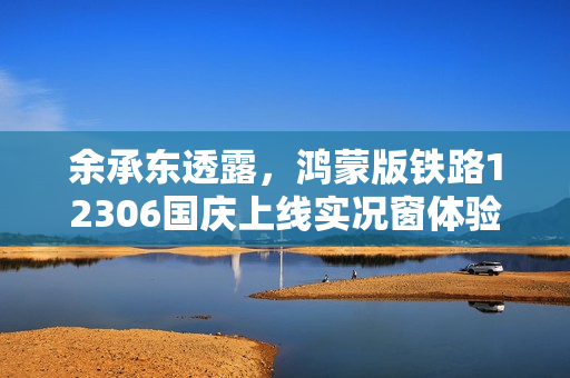 余承东透露，鸿蒙版铁路12306国庆上线实况窗体验来袭