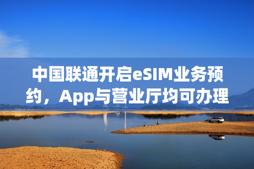 中国联通开启eSIM业务预约，App与营业厅均可办理