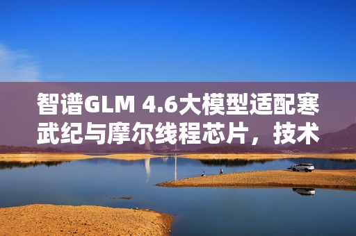 智谱GLM 4.6大模型适配寒武纪与摩尔线程芯片，技术融合引领智能时代新篇章