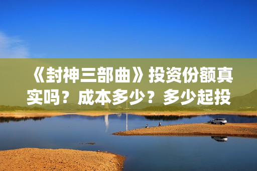《封神三部曲》投资份额真实吗？成本多少？多少起投？(封神三部曲免费完整版电影)