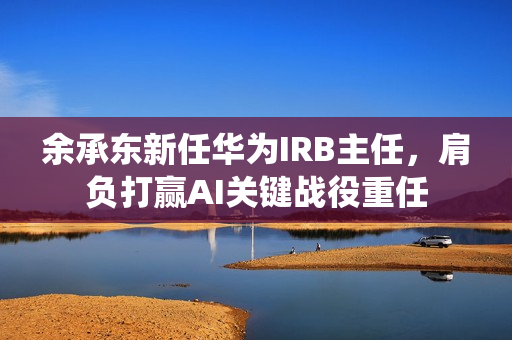 余承东新任华为IRB主任，肩负打赢AI关键战役重任