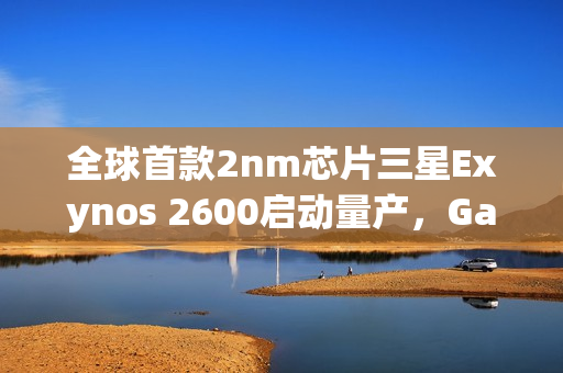 全球首款2nm芯片三星Exynos 2600启动量产，Galaxy S26系列首发搭载