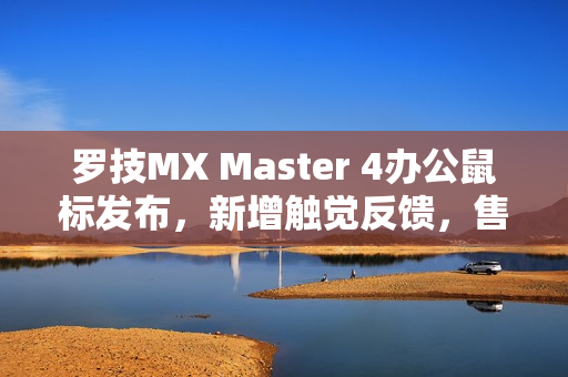 罗技MX Master 4办公鼠标发布，新增触觉反馈，售价999元
