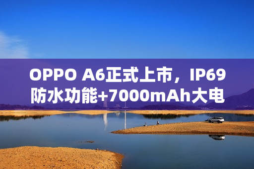 OPPO A6正式上市，IP69防水功能+7000mAh大电池，价格低至1599元起！