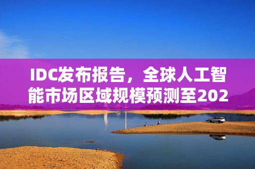 IDC发布报告，全球人工智能市场区域规模预测至2025年占比揭晓
