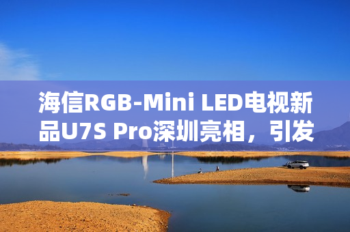 海信RGB-Mini LED电视新品U7S Pro深圳亮相，引发万色狂欢人气热潮
