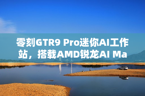 零刻GTR9 Pro迷你AI工作站，搭载AMD锐龙AI Max+ 395技术图赏