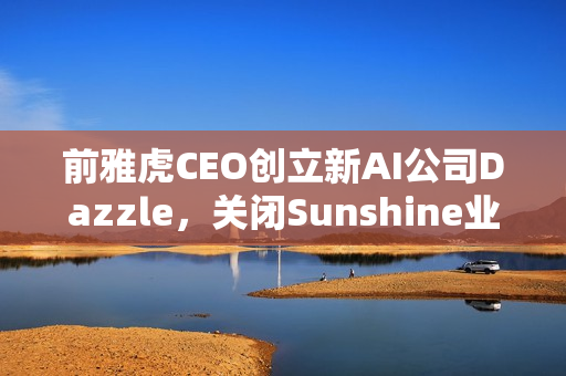 前雅虎CEO创立新AI公司Dazzle，关闭Sunshine业务转型之路揭秘