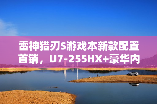雷神猎刃S游戏本新款配置首销，U7-255HX+豪华内存与存储，RTX 5060加持，仅售10999元