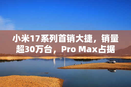 小米17系列首销大捷，销量超30万台，Pro Max占据半壁江山