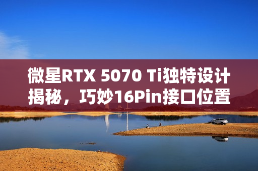 微星RTX 5070 Ti独特设计揭秘，巧妙16Pin接口位置展现大用途