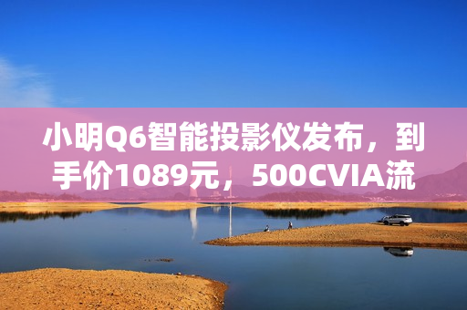 小明Q6智能投影仪发布，到手价1089元，500CVIA流明亮度，米家/小爱智能接入