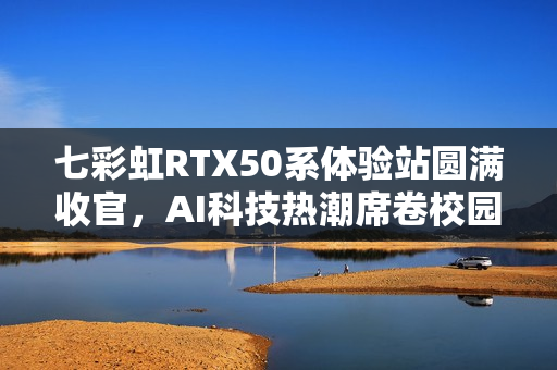 七彩虹RTX50系体验站圆满收官，AI科技热潮席卷校园