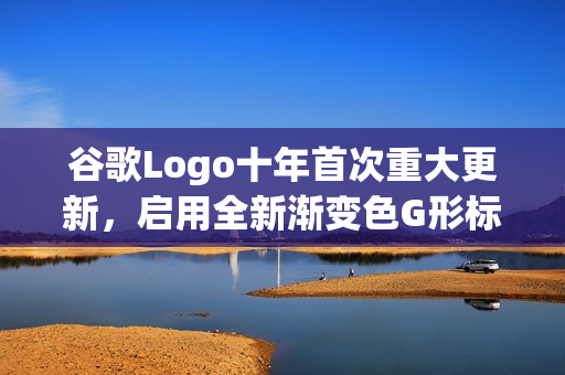谷歌Logo十年首次重大更新，启用全新渐变色G形标识