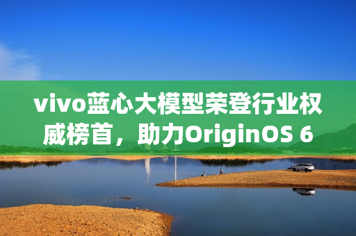 vivo蓝心大模型荣登行业权威榜首，助力OriginOS 6引领创新风潮