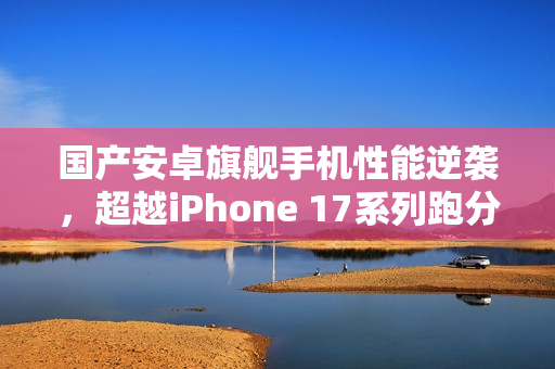 国产安卓旗舰手机性能逆袭，超越iPhone 17系列跑分表现