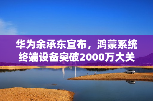 华为余承东宣布，鸿蒙系统终端设备突破2000万大关
