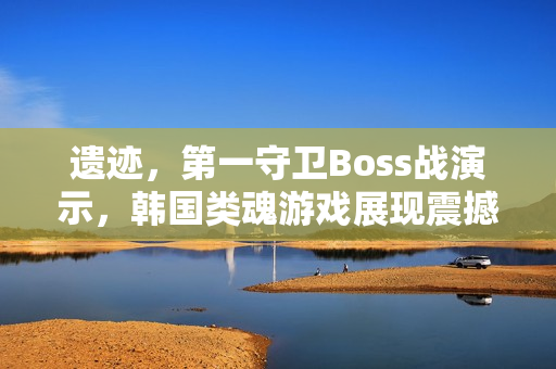 遗迹，第一守卫Boss战演示，韩国类魂游戏展现震撼战斗体验