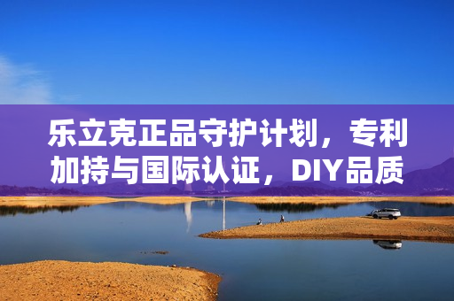 乐立克正品守护计划，专利加持与国际认证，DIY品质防线全面筑牢