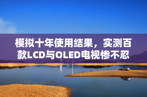 模拟十年使用结果，实测百款LCD与OLED电视惨不忍睹