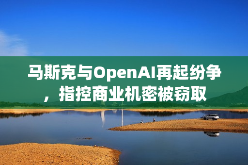 马斯克与OpenAI再起纷争，指控商业机密被窃取