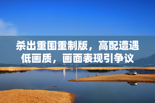 杀出重围重制版，高配遭遇低画质，画面表现引争议