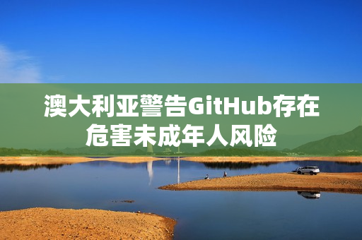 澳大利亚警告GitHub存在危害未成年人风险