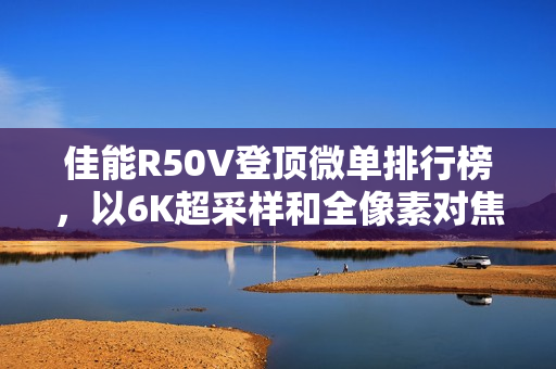 佳能R50V登顶微单排行榜,以6K超采样和全像素对焦展现双修全能实力 佳能R50V登顶微单排行榜,以6K超采样和全像素对焦展现双修全能实力