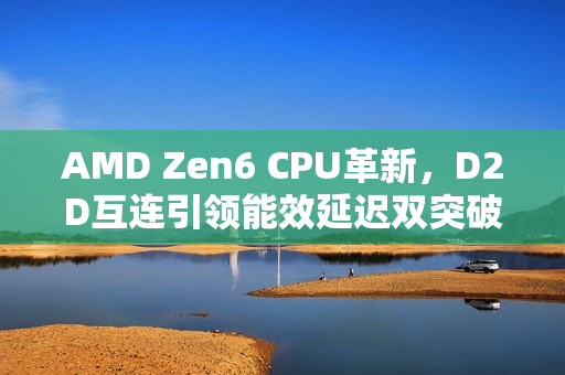 AMD Zen6 CPU革新，D2D互连引领能效延迟双突破