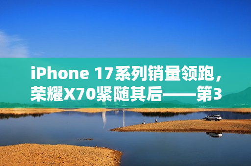 iPhone 17系列销量领跑，荣耀X70紧随其后——第38周手机市场概览