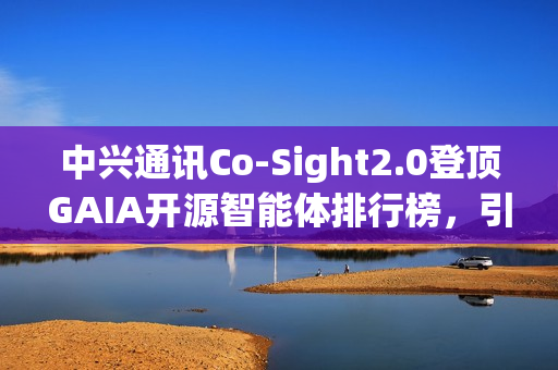 中兴通讯Co-Sight2.0登顶GAIA开源智能体排行榜，引领行业新标杆