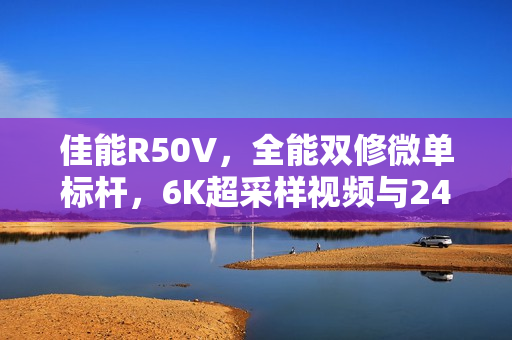佳能R50V,全能双修微单标杆,6K超采样视频与2420万像素拍照引领新时代 佳能R50V,全能双修微单标杆,6K超采样视频与2420万像素拍照引领新时代