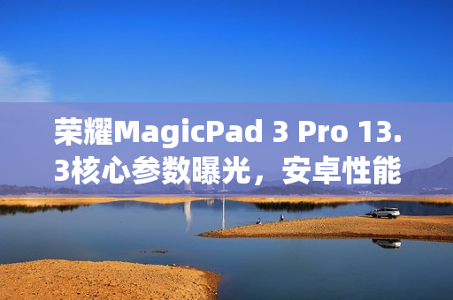 荣耀MagicPad 3 Pro 13.3核心参数曝光，安卓性能之王平板