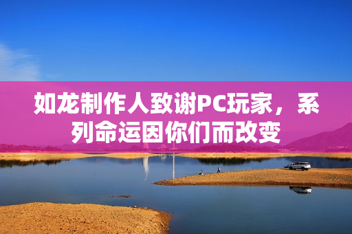 如龙制作人致谢PC玩家,系列命运因你们而改变 如龙制作人致谢PC玩家,系列命运因你们而改变