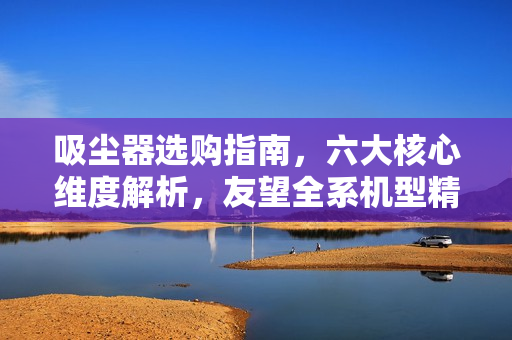 吸尘器选购指南，六大核心维度解析，友望全系机型精准适配需求