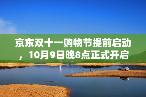 京东双十一购物节提前启动，10月9日晚8点正式开启狂欢季