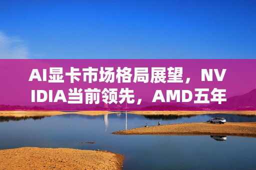 AI显卡市场格局展望，NVIDIA当前领先，AMD五年后有望夺得一席之地